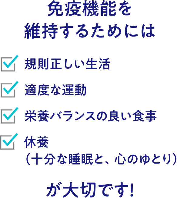 免疫機能を維持するためには 規則正しい生活 適度な運動 栄養バランスの良い食事 休養（十分な睡眠と、心のゆとり）が大切です！